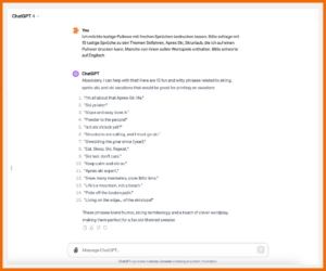 ChatGPT: Prompt: "Ich möchte lustige Pullover mit frechen Sprüchen bedrucken lassen. Bitte schlage mit 15 lustige Sprüche zu den Themen Skifahren, Apres Ski, Skiurlaub, die ich auf einen Pullover drucken kann. Manche von ihnen sollen Wortspiele enthalten. Bitte antworte auf Englisch" Antwort ChatGPT: "Absolutely, I can help with that! Here are 15 fun and witty phrases related to skiing, après-ski, and ski vacations that would be great for printing on sweaters: 1. 'I'm all about that Apres-Ski life." 2. "Ski ya later!" 3. "Slope and easy does it." 4. "Powder to the people!" 5. "Is it ski o'clock yet?" 6. "Mountains are calling, and I must go ski." 7. "Shredding the gnar since (year]." 8. "Eat. Sleep. Ski. Repeat." 9. "Ski hair, don't care." 10. "Keep calm and ski on." 11. "Apres-ski expert." 12. "Snow many memories, snow little time." 13. "Life's a mountain, not a beach." 14. "Piste off the beaten path." 15. "Living on the edge... of the ski slope!" These phrases blend humor, skiing terminology, and a touch of clever wordplay, making them perfect for a fun ski-themed sweater."
