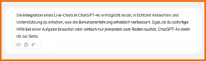 ChatGPT Ausgabe auf die Frage, was das neue Modell GPT-4o leisten kann: "Die Integration eines Live-Chat in ChtGPT-4o ermöglicht es dir, in Echtzeit Antworten ud Unterstützung zu erhalten, was die Benutzererfahrung erheblich verbessert. Egal, ob du sofortige Hilfe bei einer Aufgabe brauchst oder einfach nur jemanden zum Reden suchst, ChatGPT-4o steht dir zur Seite."