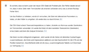 Ausgabe von ChatGPT: Es scheint, dass es beim Lesen der neuen CSV-Datei ein Problem gibt- Der Fehler deutet darauf hin, dass in einer Zeile mehr Trennzeichen als erwartet vorhanden sind, was zu einem Parsing-Fehler führt. Um das Problem zu beheben, werde ich versuchen, die Datei mit alternativen Parametern zu laden, um den Fehler zu umgehen. Ich werde dies nun durchführen. Die CSV-Datei scheint Trennzeichenprobleme zu haben- Anstelle von Kommas wurden Semikolons als Trennzeichen verwendet. Ich werde die Datei mit dem korrekten Trennzeichen (Semikolon) erneut laden und dann die Analyse fortsetzen. Die Daten wurden erfolgreich eingelesen- Jetzt werde ich die Zeilen mit ähnlichen Suchanfragen zusammenfassen, die Klicks und Impressionen addieren und den Durchschnitt für die CTR und die Position berechnen. Anschließend stelle ich die neue, zusammengefasste Tabelle zum Download zur Verfügung.