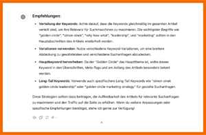 Hier findest du eine Ausgabe von ChatGPT mit Tipps zur Optimierung eines Artikels: EMPFEHLUNGEN: Verteilung der Keywords: Achte darauf, dass die Keywords gelichmäßig im gesamten Artikel verteilt sind, um ihre Relevanz für Suchmaschinen zu maximieren. Die wichtigsten begriffe wie "golden circle", "simon sinek", "why how what", "leadership", und "marketing" sollten in den Hauptabschnitten des Artikels wiederholt werden.; Variationen verwenden: Nutze verschiedene Keyword-Variationen, um eine breitere Abdeckung zu gewährleisten und verschiedene Suchanfragen abzudecken.; Hauptkeyword hervorheben: Da der "Golden Circle" das Hauptthema ist, sollte dieses Keyword in den Überschriften, Meta-tags und am Anfang des Artikels besonders betont werden.; Long-Tail Keywords: Verwende auch spezifischere Long-Tail Keywords wie "simon sinek golden circle leadership" oder "golden circle marketing strategy" für gezielte Suchanfragen. Diese Strategien sollten dazu beitragen, die Auffindbarkeit des Artikels für relevante Suchanfrage zu maximieren und den Traffic auf die Seite zu erhöhen- Wenn du weitere Anpassungen oder spezifischere Empfehlungen benötigst, stehe ich gerne zur Verfügung!