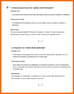 Ausgabe von ChatGPT mit konkreten Tipps zur Verbesserung des Artikels (Auswahl): 1. Einbindung des Keywords "golden circle framework". Aktueller Text: Das Goldne Circle Modell hilft dir, den Sinn deines Teams und deiner Produkte zu definieren. Änderungsvorschlag: Das Golden Circle Framework hilft dir, den Sinn deines Teams und deiner Produkte zu definieren. Begründung: Die Verwendung des Begriffs "Framework" anstelle von "Modell" erweitert die Keyword-Abdeckung und spricht Nutzer an, die nach einer strukturierten Methodik suchen. 3. Integration von "simon sinek leadership". Aktueller Text: Simon Sinek hat herausgefunden, dass es unter allen Unternehmen, die diese Form von Leadership verstehen und praktizieren, ein Muster gibt.... Änderungsvorschlage; Simon Sinek, ein Experte für Leadership und Unternehmensführung hat herausgefunden, dass es unter allen Unternehmen, die diese Form von Leadership verstehen und praktizieren, ein Muster gibt.... Begründung: Das Einfügen von "Leadership" in Verbindung mit "Sion Sinek" stärkt die Relevanz für Suchanfragen, die diese beiden Begriffe kombinieren.